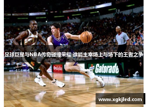 足球巨星与NBA传奇碰撞荣耀 谁能主宰场上与场下的王者之争